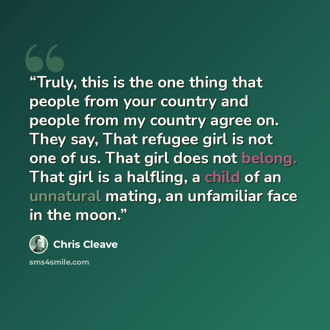 “Truly, this is the one thing that people from your country and people from my country agree on. They say, That refugee girl is not one of us. That girl does not belong. That girl is a halfling, a child of an unnatural mating, an unfamiliar face in the moon.” quote by Chris Cleave