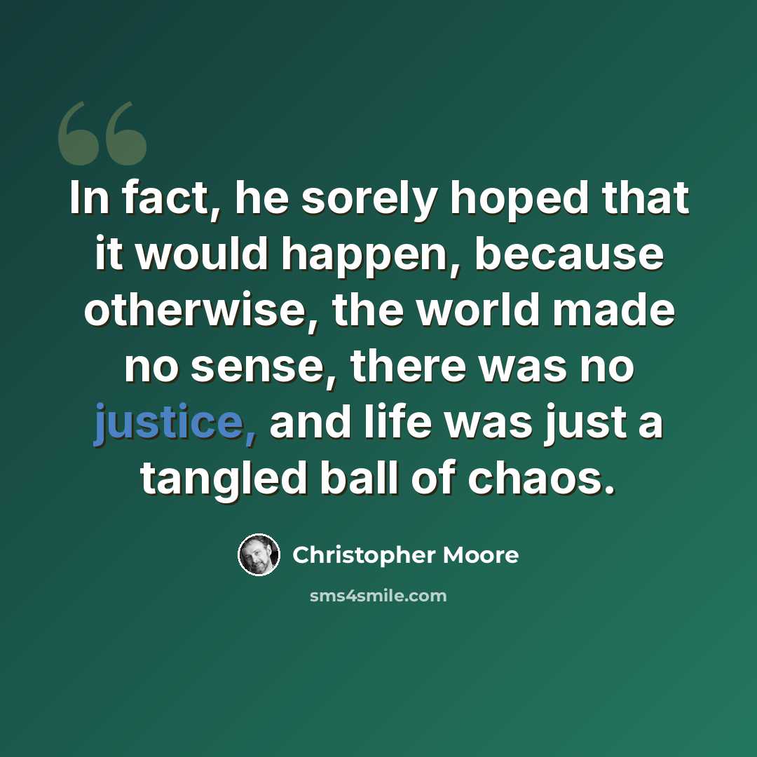 “In fact, he sorely hoped that it would happen, because otherwise, the world made no sense, there was no justice, and life was just a tangled ball of chaos.” quote by Christopher Moore