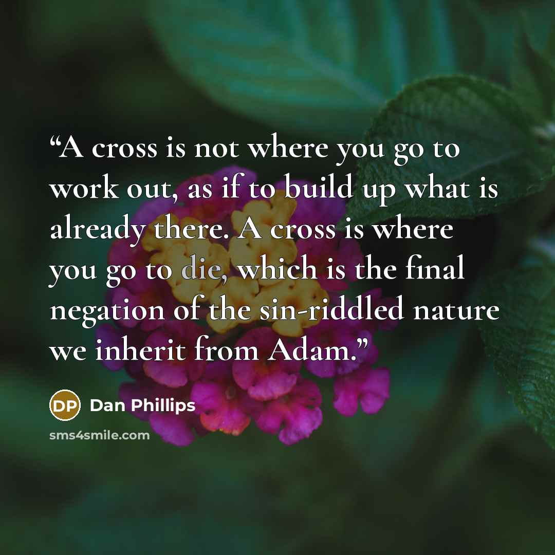 “A cross is not where you go to work out, as if to build up what is already there. A cross is where you go to die, which is the final negation of the sin-riddled nature we inherit from Adam.” quote by Dan Phillips