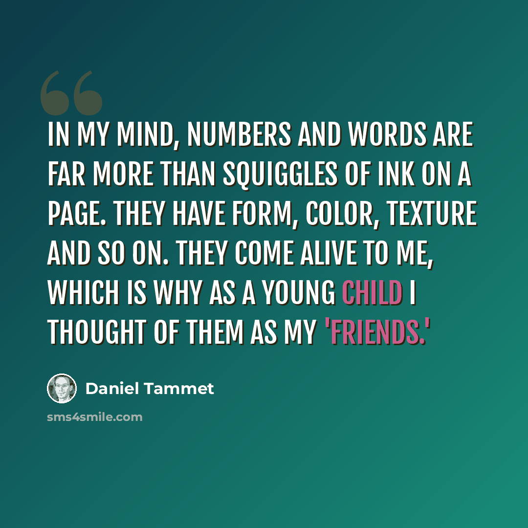 “In my mind, numbers and words are far more than squiggles of ink on a page. They have form, color, texture and so on. They come alive to me, which is why as a young child I thought of them as my 'friends.'” quote by Daniel Tammet