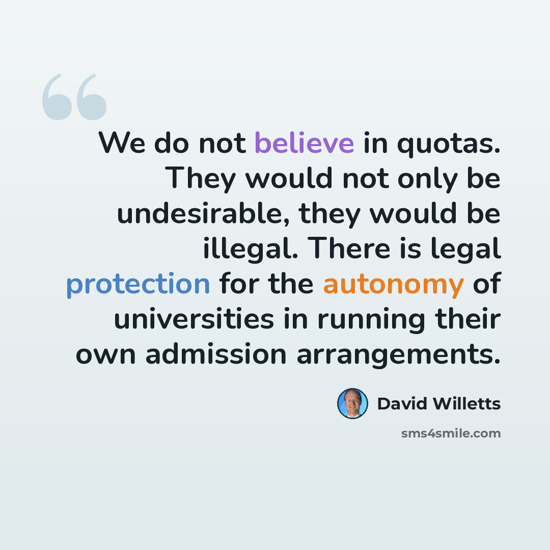 “We do not believe in quotas. They would not only be undesirable, they would be illegal. There is legal protection for the autonomy of universities in running their own admission arrangements.” quote by David Willetts