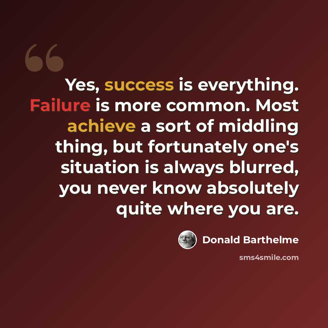 “Yes, success is everything. Failure is more common. Most achieve a sort of middling thing, but fortunately one's situation is always blurred, you never know absolutely quite where you are.” quote by Donald Barthelme