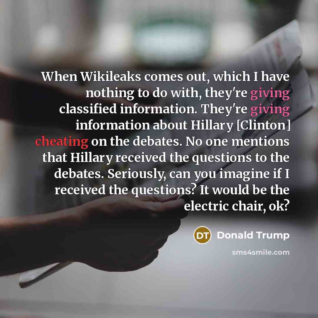 “When Wikileaks comes out, which I have nothing to do with, they're giving classified information. They're giving information about Hillary [Clinton] cheating on the debates. No one mentions that Hillary received the questions to the debates. Seriously, can you imagine if I received the questions?…” quote by Donald Trump