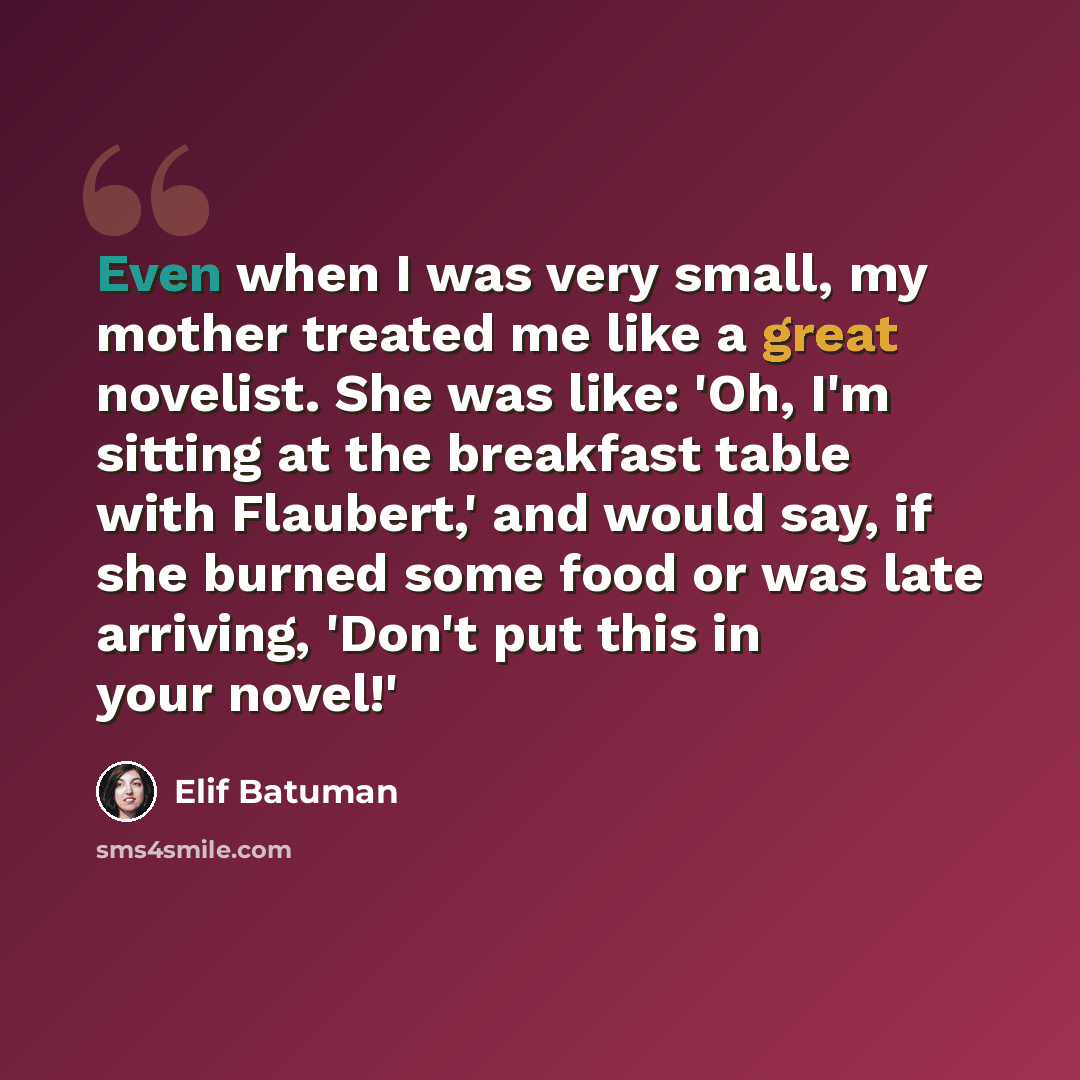 “Even when I was very small, my mother treated me like a great novelist. She was like: 'Oh, I'm sitting at the breakfast table with Flaubert,' and would say, if she burned some food or was late arriving, 'Don't put this in your novel!'” quote by Elif Batuman