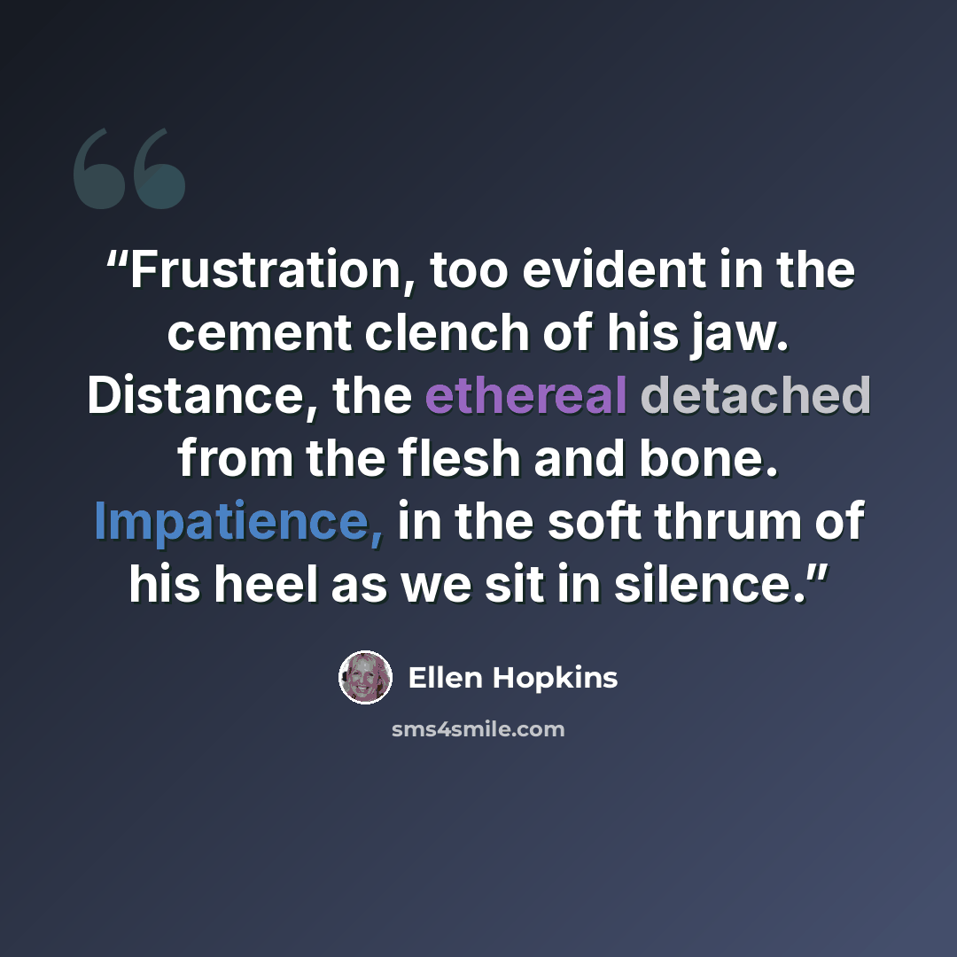 “Frustration, too evident in the cement clench of his jaw. Distance, the ethereal detached from the flesh and bone. Impatience, in the soft thrum of his heel as we sit in silence.” quote by Ellen Hopkins