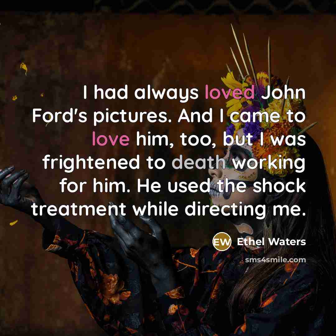“I had always loved John Ford's pictures. And I came to love him, too, but I was frightened to death working for him. He used the shock treatment while directing me.” quote by Ethel Waters