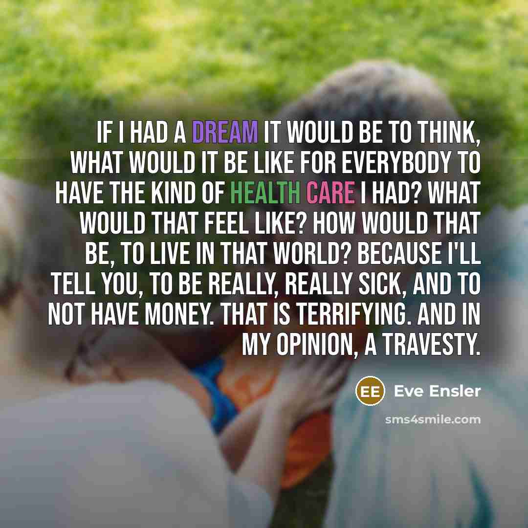 “If I had a dream it would be to think, What would it be like for everybody to have the kind of health care I had? What would that feel like? How would that be, to live in that world? Because I'll tell you, to be really, really sick, and to not have money. That is terrifying. And in my opinion, a…” quote by Eve Ensler