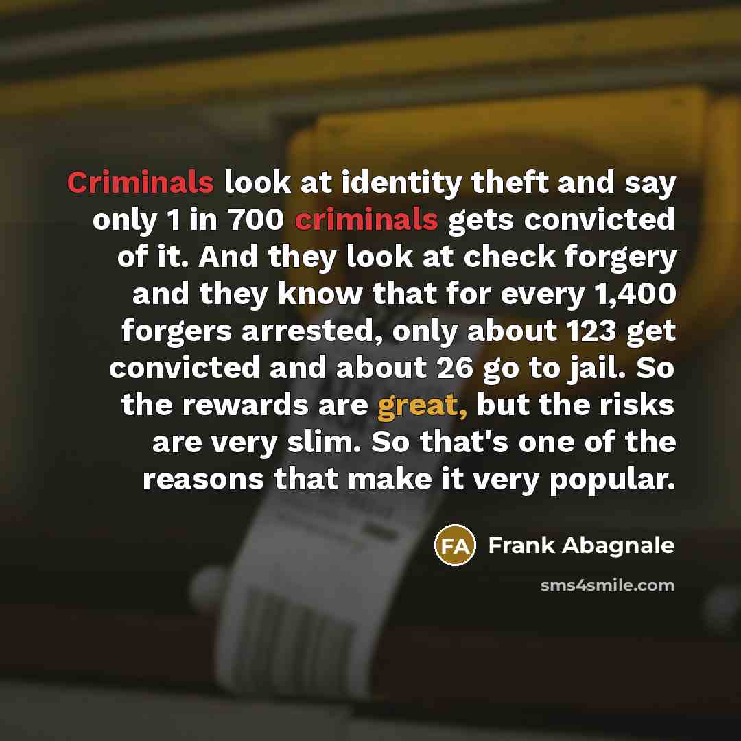 “Criminals look at identity theft and say only 1 in 700 criminals gets convicted of it. And they look at check forgery and they know that for every 1,400 forgers arrested, only about 123 get convicted and about 26 go to jail. So the rewards are great, but the risks are very slim. So that's one of…” quote by Frank Abagnale