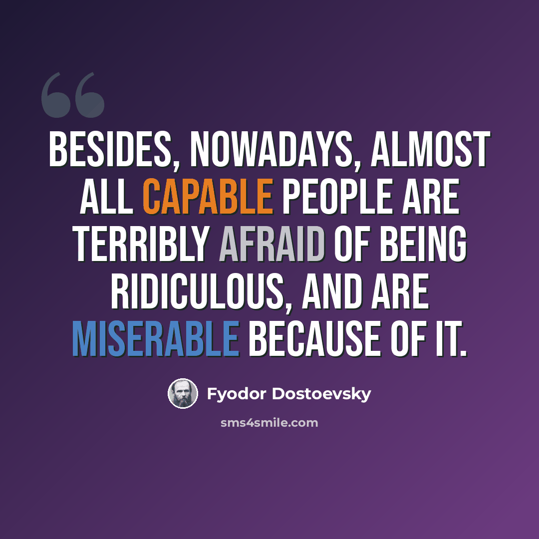 “Besides, nowadays, almost all capable people are terribly afraid of being ridiculous, and are miserable because of it.” quote by Fyodor Dostoevsky