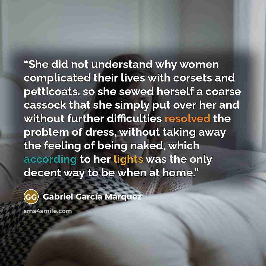 “She did not understand why women complicated their lives with corsets and petticoats, so she sewed herself a coarse cassock that she simply put over her and without further difficulties resolved the problem of dress, without taking away the feeling of being naked, which according to her lights was…” quote by Gabriel García Márquez