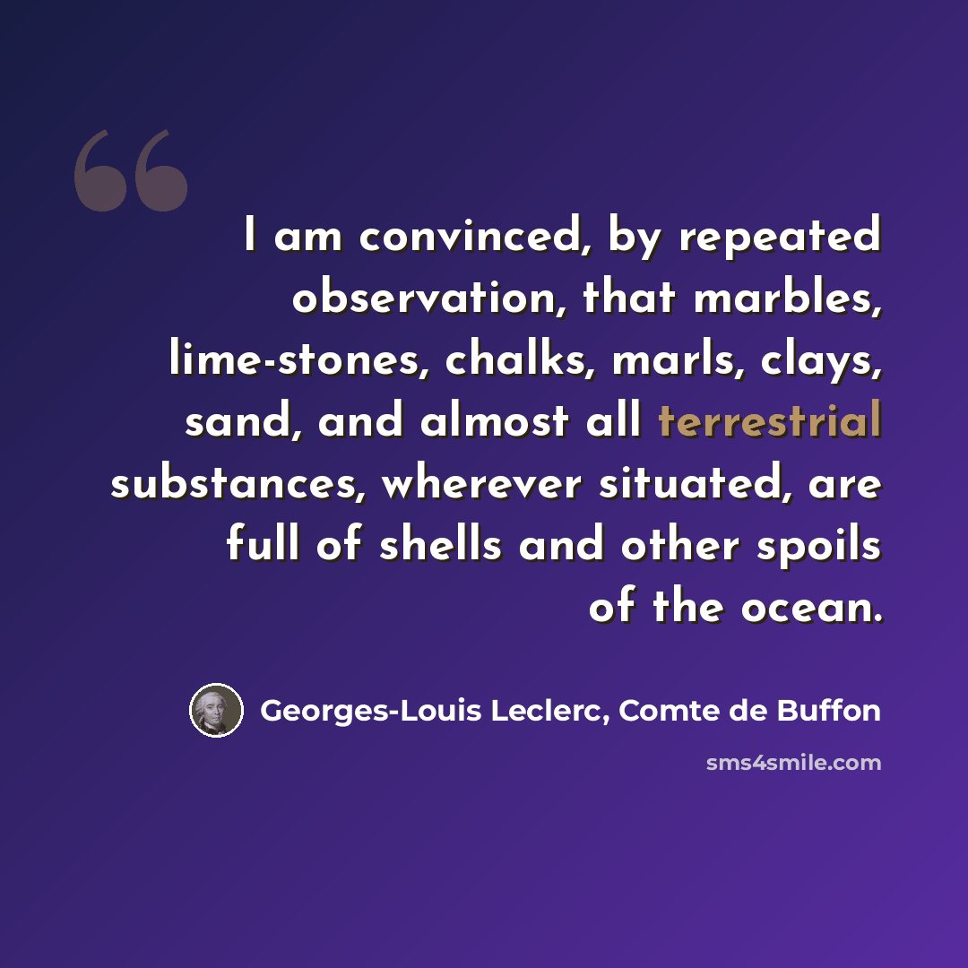 “I am convinced, by repeated observation, that marbles, lime-stones, chalks, marls, clays, sand, and almost all terrestrial substances, wherever situated, are full of shells and other spoils of the ocean.” quote by Georges-Louis Leclerc, Comte de Buffon