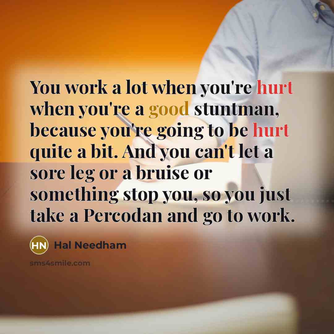 “You work a lot when you're hurt when you're a good stuntman, because you're going to be hurt quite a bit. And you can't let a sore leg or a bruise or something stop you, so you just take a Percodan and go to work.” quote by Hal Needham