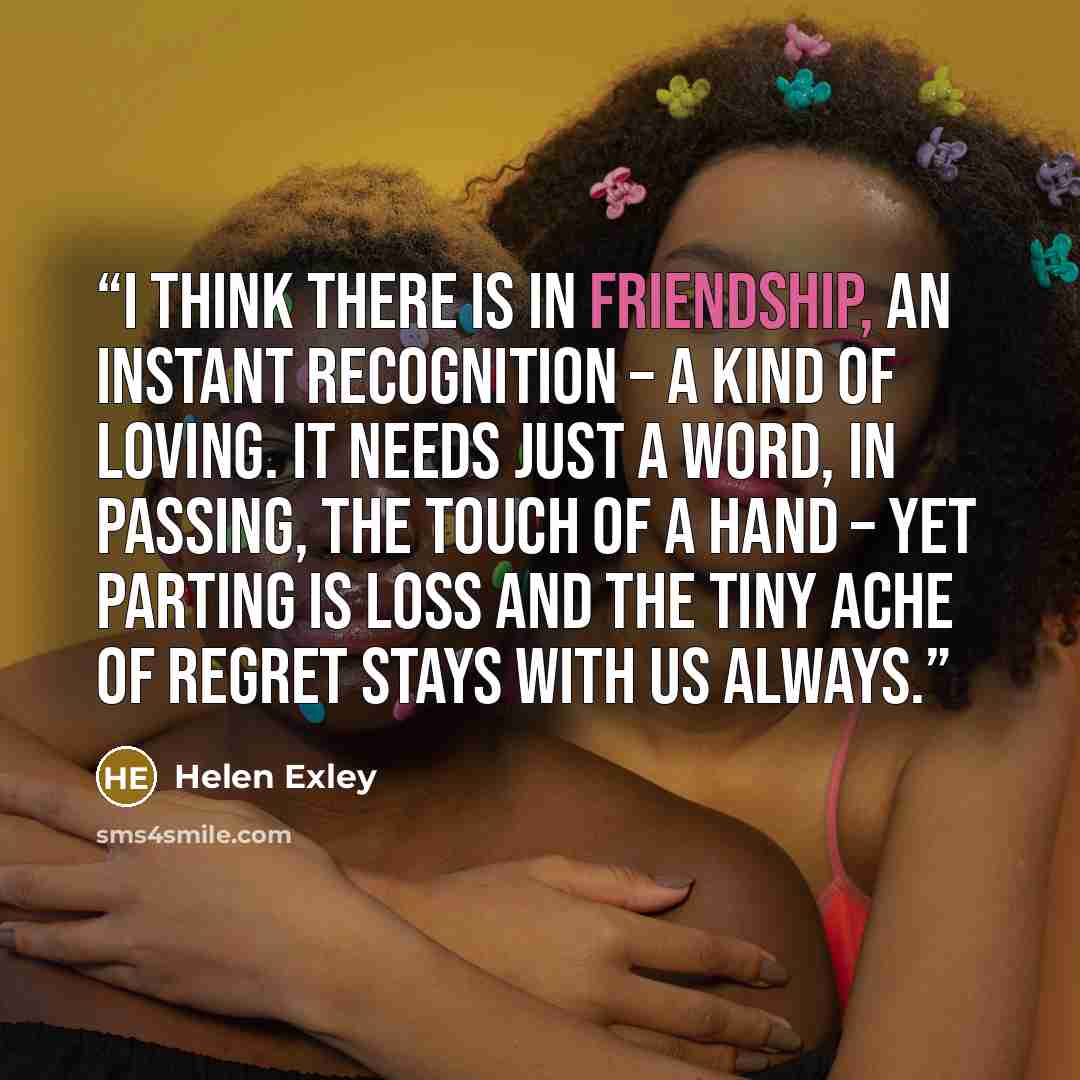 “I think there is in friendship, an instant recognition – a kind of loving. It needs just a word, in passing, the touch of a hand – yet parting is loss and the tiny ache of regret stays with us always.” quote by Helen Exley