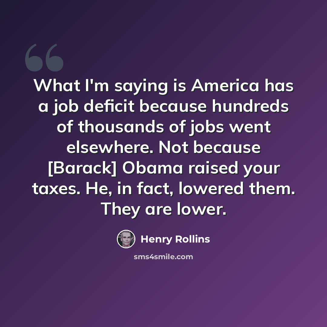 “What I'm saying is America has a job deficit because hundreds of thousands of jobs went elsewhere. Not because [Barack] Obama raised your taxes. He, in fact, lowered them. They are lower.” quote by Henry Rollins