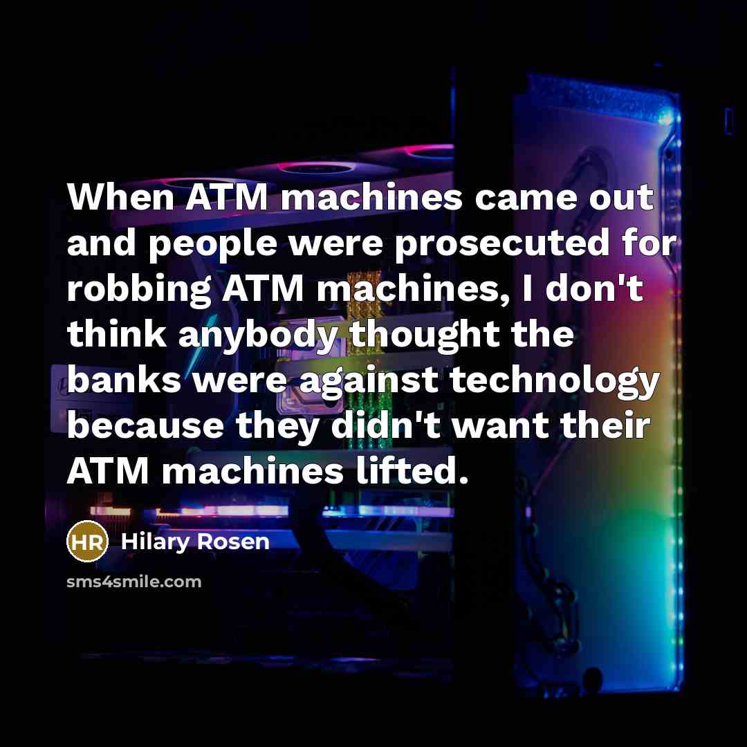 “When ATM machines came out and people were prosecuted for robbing ATM machines, I don't think anybody thought the banks were against technology because they didn't want their ATM machines lifted.” quote by Hilary Rosen