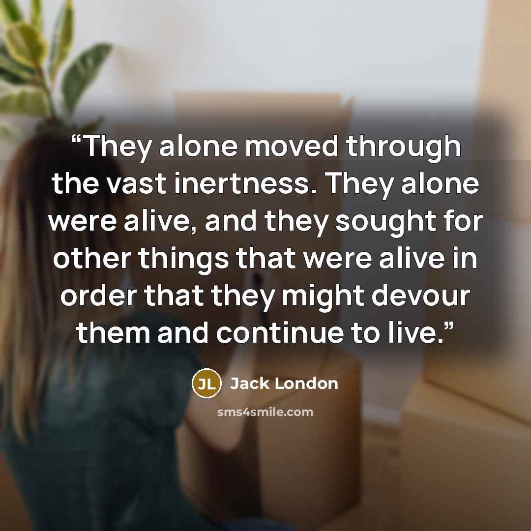 “They alone moved through the vast inertness. They alone were alive, and they sought for other things that were alive in order that they might devour them and continue to live.” quote by Jack London
