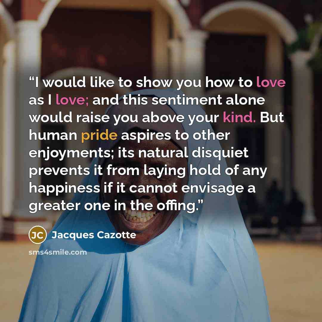 “I would like to show you how to love as I love; and this sentiment alone would raise you above your kind. But human pride aspires to other enjoyments; its natural disquiet prevents it from laying hold of any happiness if it cannot envisage a greater one in the offing.” quote by Jacques Cazotte