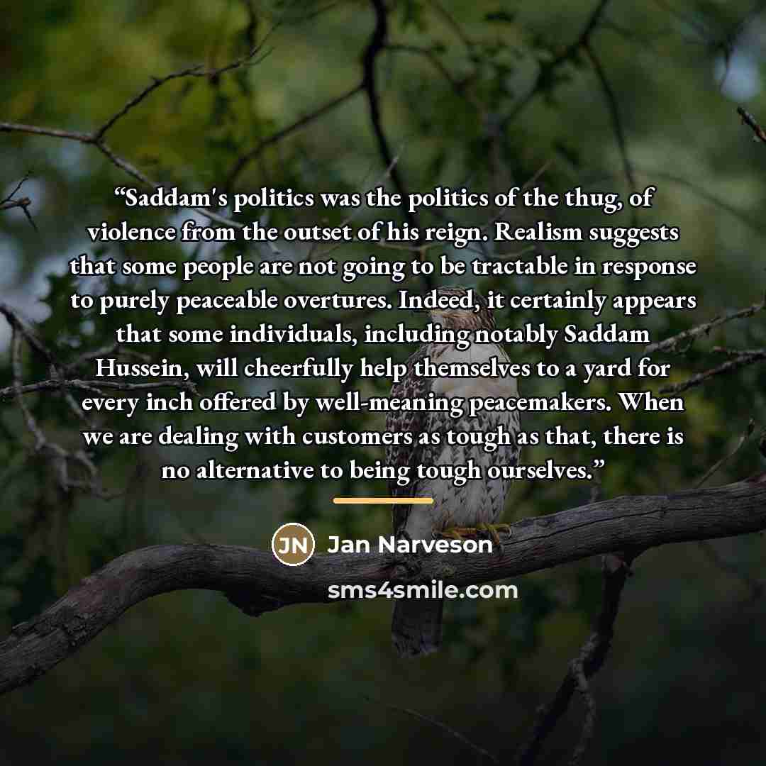“Saddam's politics was the politics of the thug, of violence from the outset of his reign. Realism suggests that some people are not going to be tractable in response to purely peaceable overtures. Indeed, it certainly appears that some individuals, including notably Saddam Hussein, will cheerfully…” quote by Jan Narveson