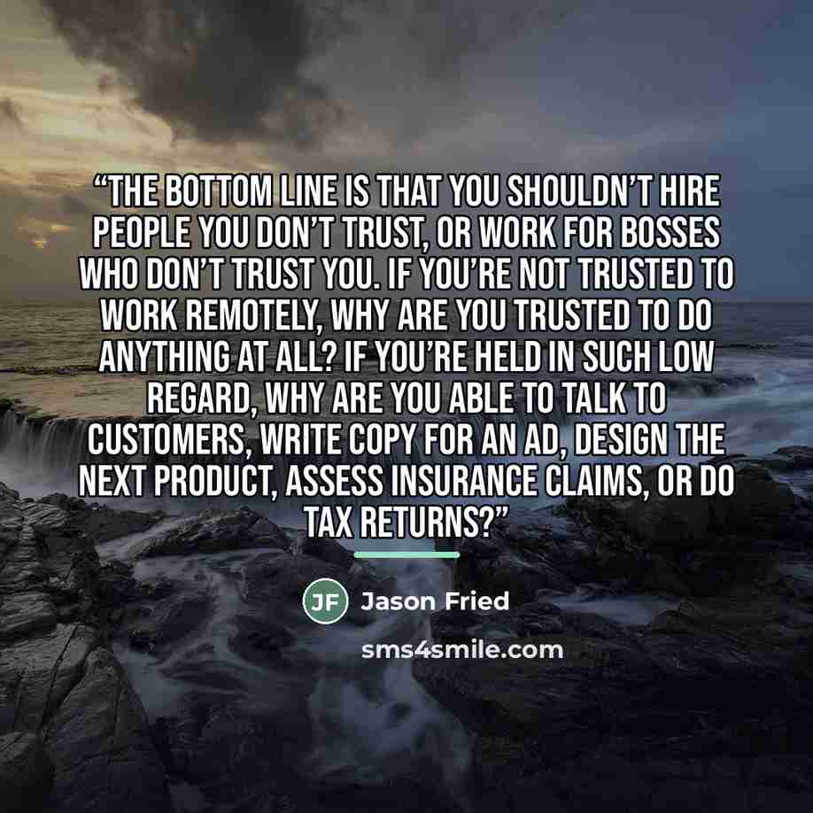“The bottom line is that you shouldn’t hire people you don’t trust, or work for bosses who don’t trust you. If you’re not trusted to work remotely, why are you trusted to do anything at all? If you’re held in such low regard, why are you able to talk to customers, write copy for an ad, design the…” quote by Jason Fried