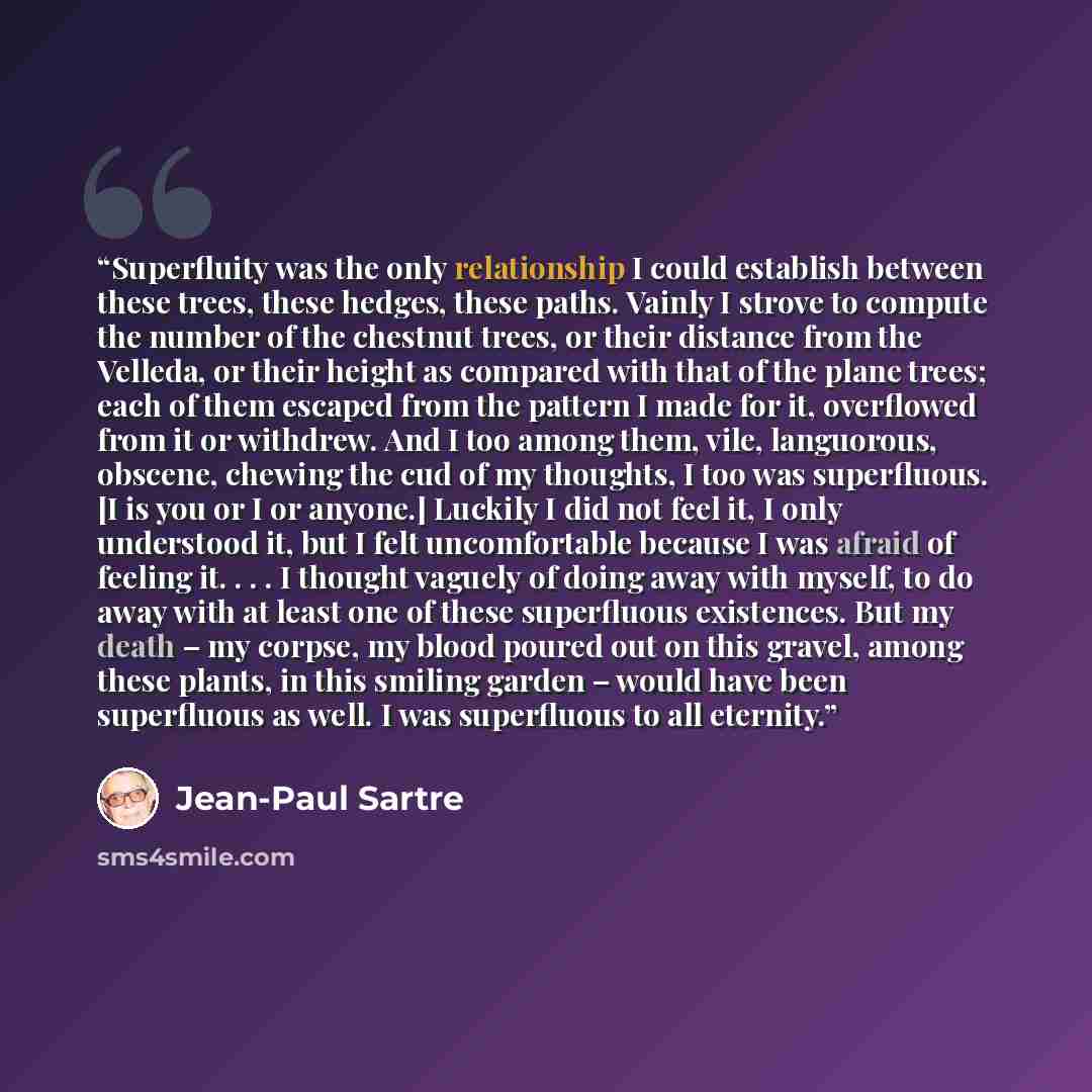 “Superfluity was the only relationship I could establish between these trees, these hedges, these paths. Vainly I strove to compute the number of the chestnut trees, or their distance from the Velleda, or their height as compared with that of the plane trees; each of them escaped from the pattern I…” quote by Jean-Paul Sartre