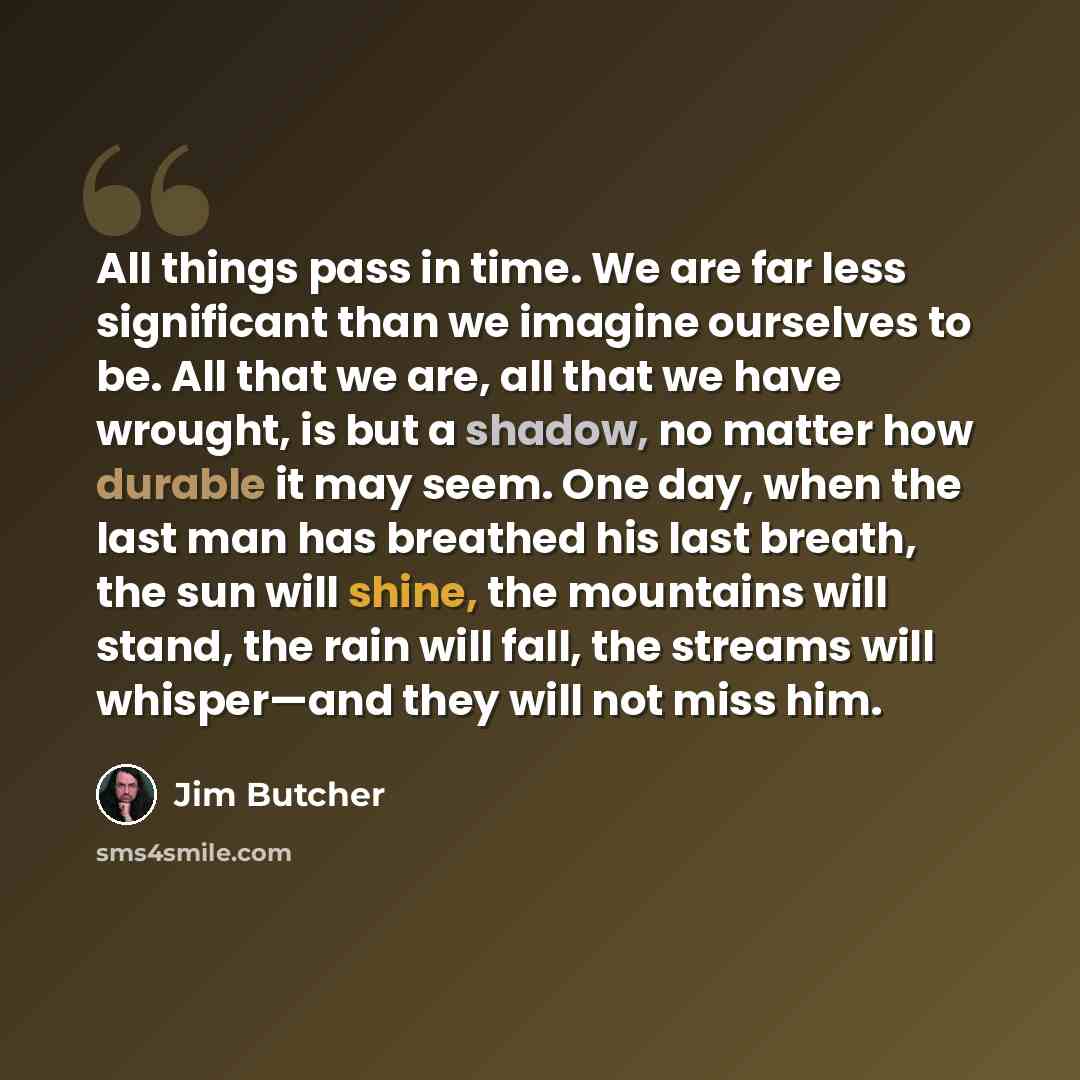 “All things pass in time. We are far less significant than we imagine ourselves to be. All that we are, all that we have wrought, is but a shadow, no matter how durable it may seem. One day, when the last man has breathed his last breath, the sun will shine, the mountains will stand, the rain will…” quote by Jim Butcher