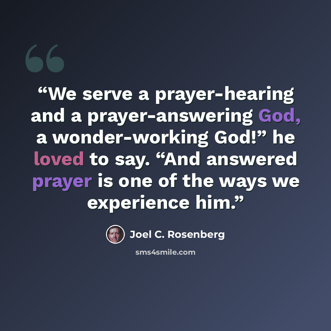 “We serve a prayer-hearing and a prayer-answering God, a wonder-working God!” he loved to say. “And answered prayer is one of the ways we experience him.” quote by Joel C. Rosenberg