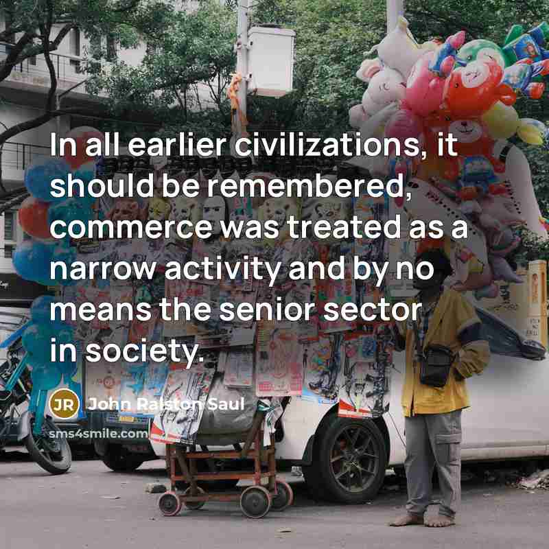 “In all earlier civilizations, it should be remembered, commerce was treated as a narrow activity and by no means the senior sector in society.” quote by John Ralston Saul