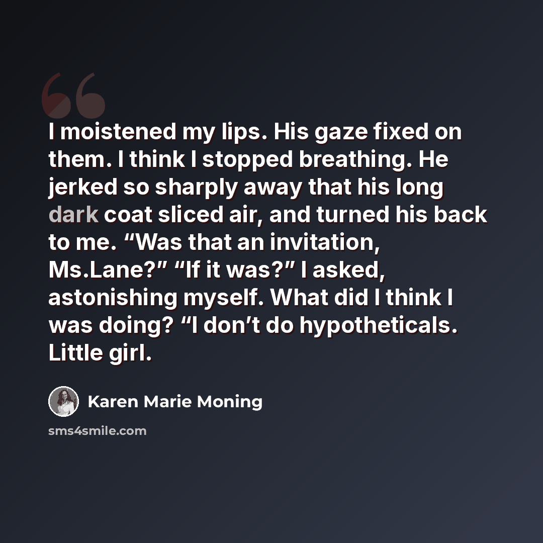 “I moistened my lips. His gaze fixed on them. I think I stopped breathing. He jerked so sharply away that his long dark coat sliced air, and turned his back to me. “Was that an invitation, Ms.Lane?” “If it was?” I asked, astonishing myself. What did I think I was doing? “I don’t do hypotheticals…” quote by Karen Marie Moning