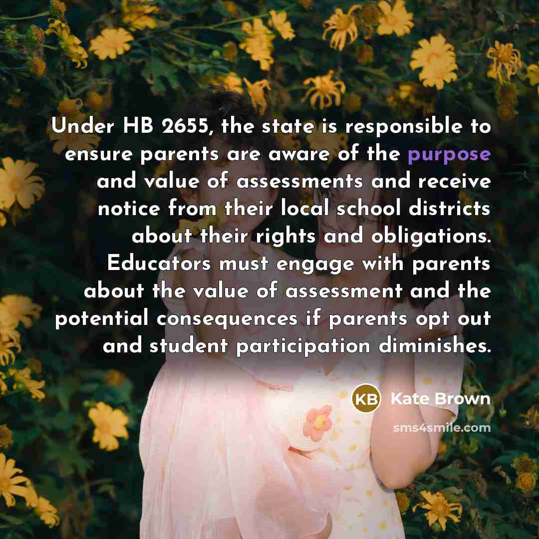 “Under HB 2655, the state is responsible to ensure parents are aware of the purpose and value of assessments and receive notice from their local school districts about their rights and obligations. Educators must engage with parents about the value of assessment and the potential consequences if…” quote by Kate Brown