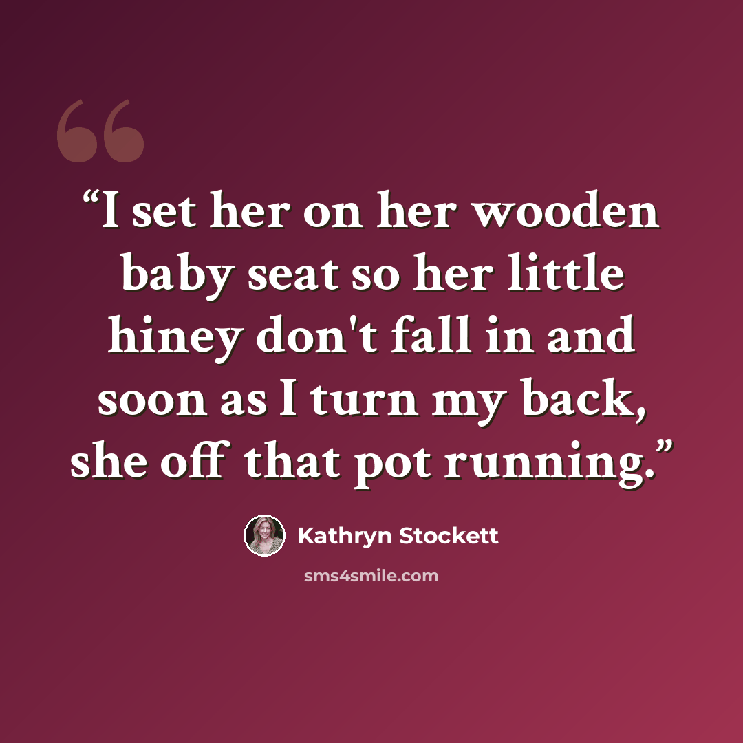 “I set her on her wooden baby seat so her little hiney don't fall in and soon as I turn my back, she off that pot running.” quote by Kathryn Stockett