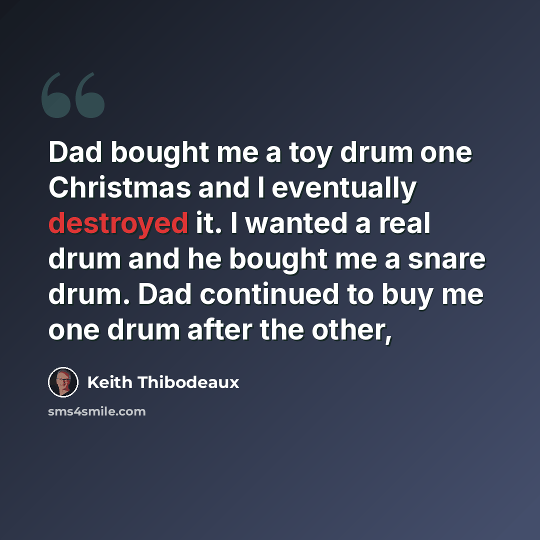 “Dad bought me a toy drum one Christmas and I eventually destroyed it. I wanted a real drum and he bought me a snare drum. Dad continued to buy me one drum after the other,” quote by Keith Thibodeaux
