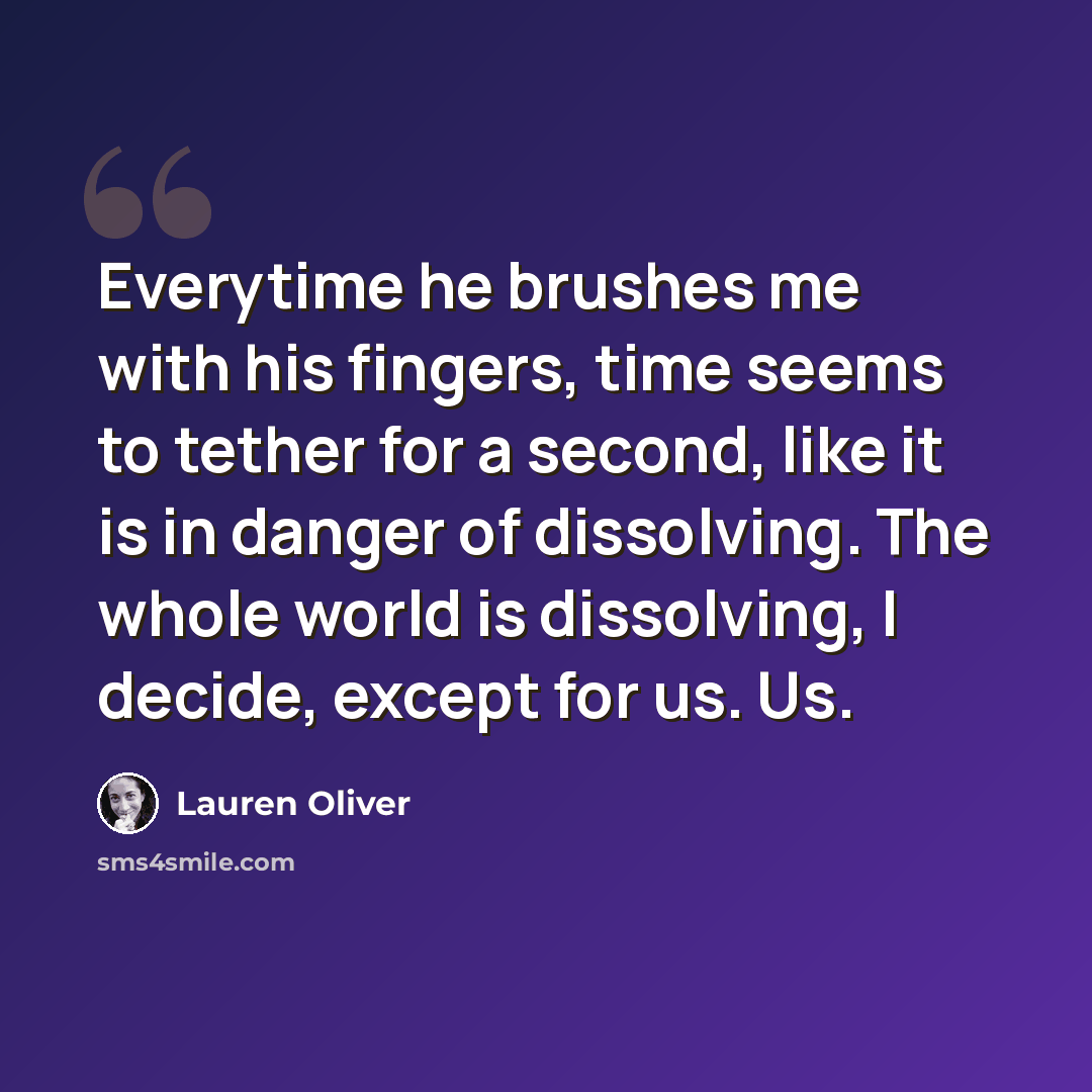 “Everytime he brushes me with his fingers, time seems to tether for a second, like it is in danger of dissolving. The whole world is dissolving, I decide, except for us. Us.” quote by Lauren Oliver