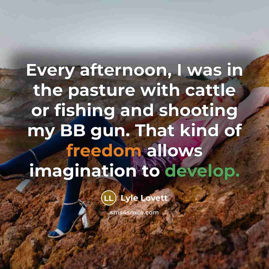 “Every afternoon, I was in the pasture with cattle or fishing and shooting my BB gun. That kind of freedom allows imagination to develop.” quote by Lyle Lovett