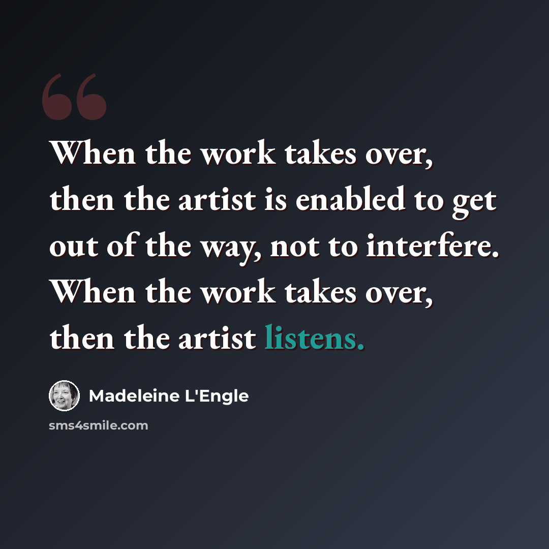 “When the work takes over, then the artist is enabled to get out of the way, not to interfere. When the work takes over, then the artist listens.” quote by Madeleine L'Engle