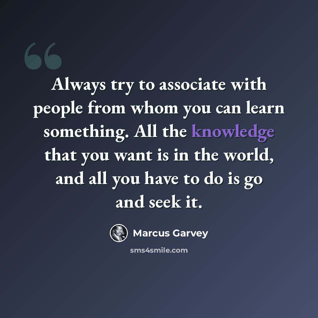 “Always try to associate with people from whom you can learn something. All the knowledge that you want is in the world, and all you have to do is go and seek it.” quote by Marcus Garvey