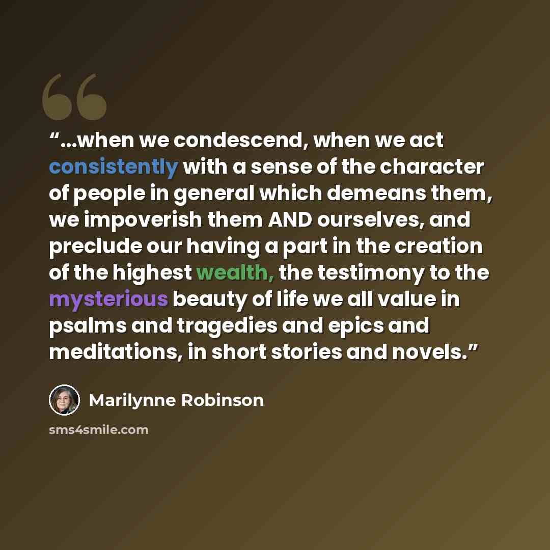 “...when we condescend, when we act consistently with a sense of the character of people in general which demeans them, we impoverish them AND ourselves, and preclude our having a part in the creation of the highest wealth, the testimony to the mysterious beauty of life we all value in psalms and…” quote by Marilynne Robinson