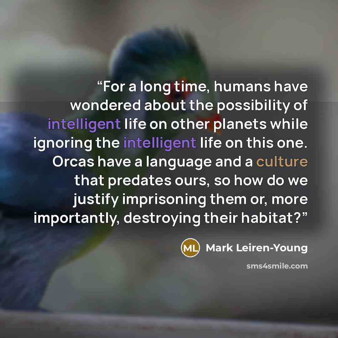 “For a long time, humans have wondered about the possibility of intelligent life on other planets while ignoring the intelligent life on this one. Orcas have a language and a culture that predates ours, so how do we justify imprisoning them or, more importantly, destroying their habitat?” quote by Mark Leiren-Young