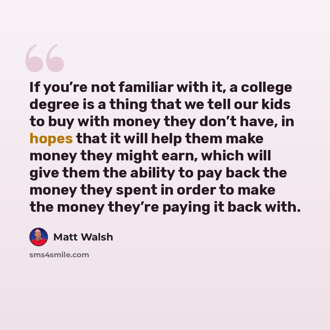 “If you’re not familiar with it, a college degree is a thing that we tell our kids to buy with money they don’t have, in hopes that it will help them make money they might earn, which will give them the ability to pay back the money they spent in order to make the money they’re paying it back with.” quote by Matt Walsh