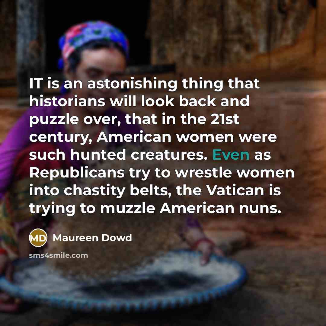 “IT is an astonishing thing that historians will look back and puzzle over, that in the 21st century, American women were such hunted creatures. Even as Republicans try to wrestle women into chastity belts, the Vatican is trying to muzzle American nuns.” quote by Maureen Dowd