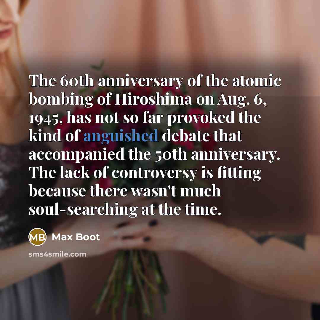 “The 60th anniversary of the atomic bombing of Hiroshima on Aug. 6, 1945, has not so far provoked the kind of anguished debate that accompanied the 50th anniversary. The lack of controversy is fitting because there wasn't much soul-searching at the time.” quote by Max Boot
