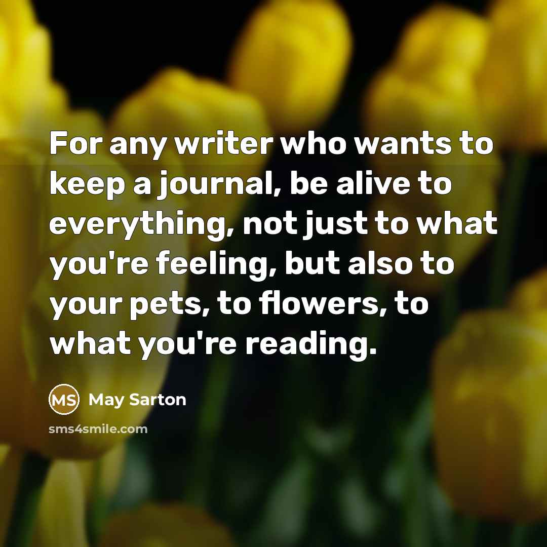 “For any writer who wants to keep a journal, be alive to everything, not just to what you're feeling, but also to your pets, to flowers, to what you're reading.” quote by May Sarton