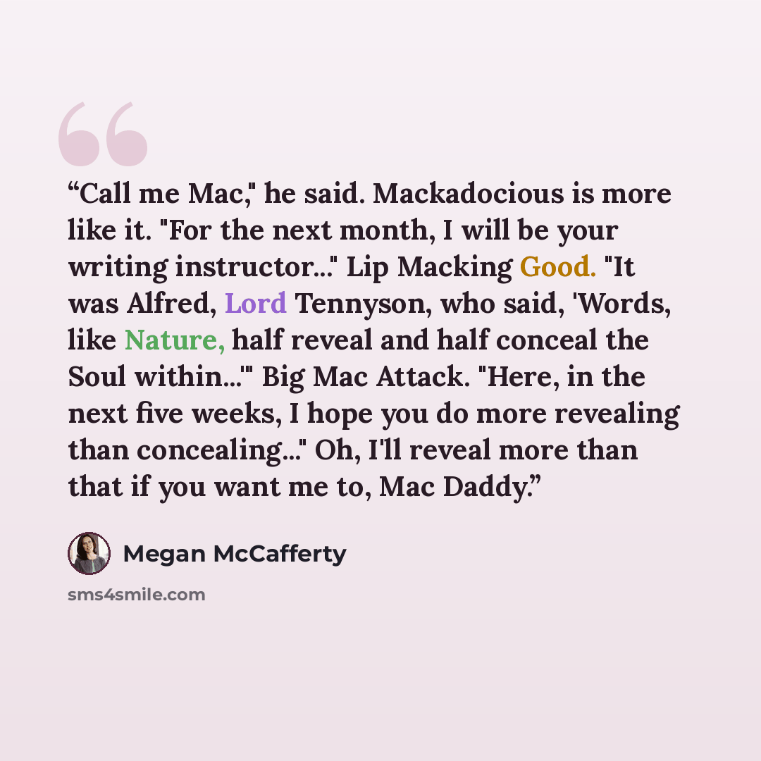 “Call me Mac," he said. Mackadocious is more like it. "For the next month, I will be your writing instructor..." Lip Macking Good. "It was Alfred, Lord Tennyson, who said, 'Words, like Nature, half reveal and half conceal the Soul within...'" Big Mac Attack. "Here, in the next five weeks, I hope…” quote by Megan McCafferty