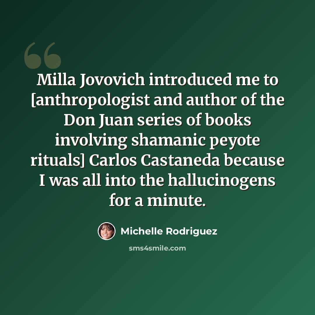 “Milla Jovovich introduced me to [anthropologist and author of the Don Juan series of books involving shamanic peyote rituals] Carlos Castaneda because I was all into the hallucinogens for a minute.” quote by Michelle Rodriguez