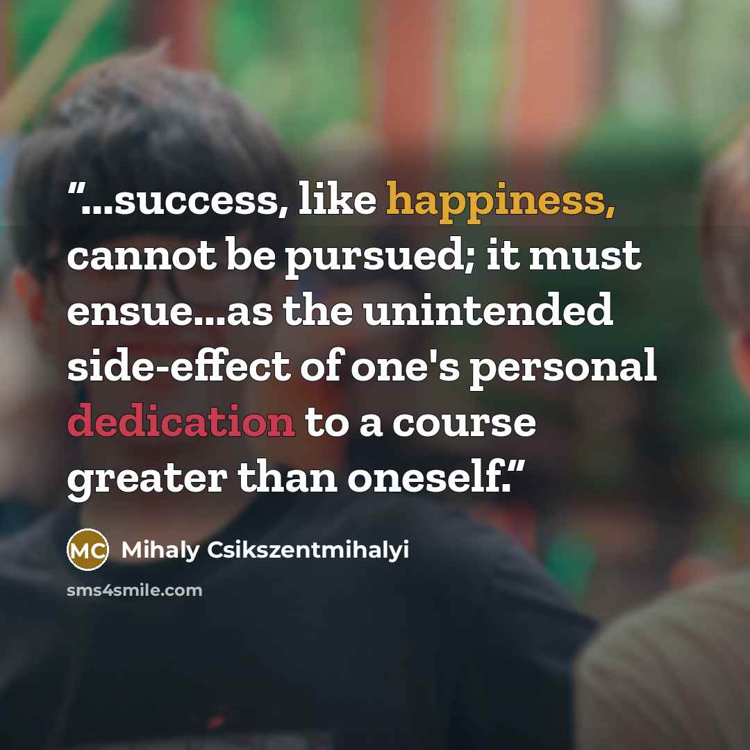 “...success, like happiness, cannot be pursued; it must ensue...as the unintended side-effect of one's personal dedication to a course greater than oneself.” quote by Mihaly Csikszentmihalyi