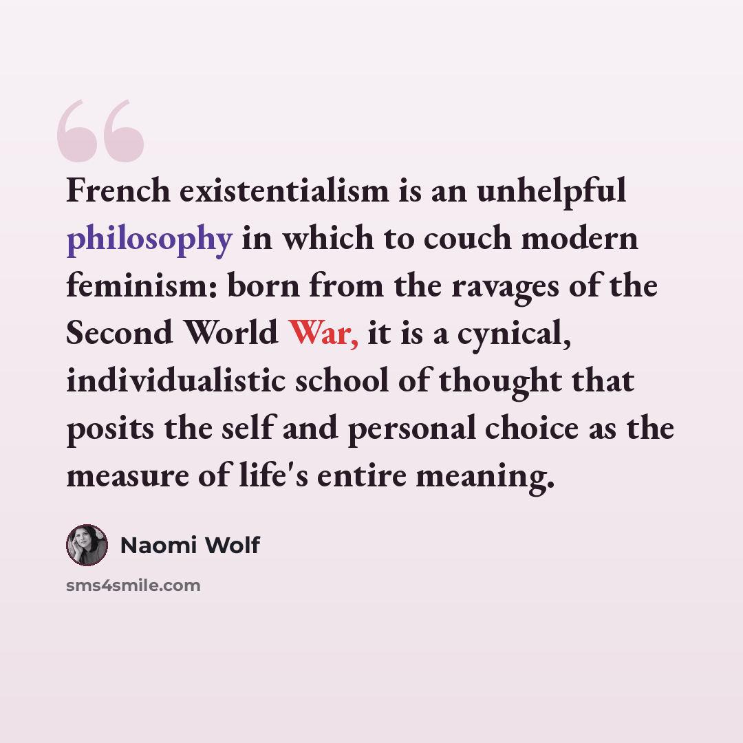 “French existentialism is an unhelpful philosophy in which to couch modern feminism: born from the ravages of the Second World War, it is a cynical, individualistic school of thought that posits the self and personal choice as the measure of life's entire meaning.” quote by Naomi Wolf