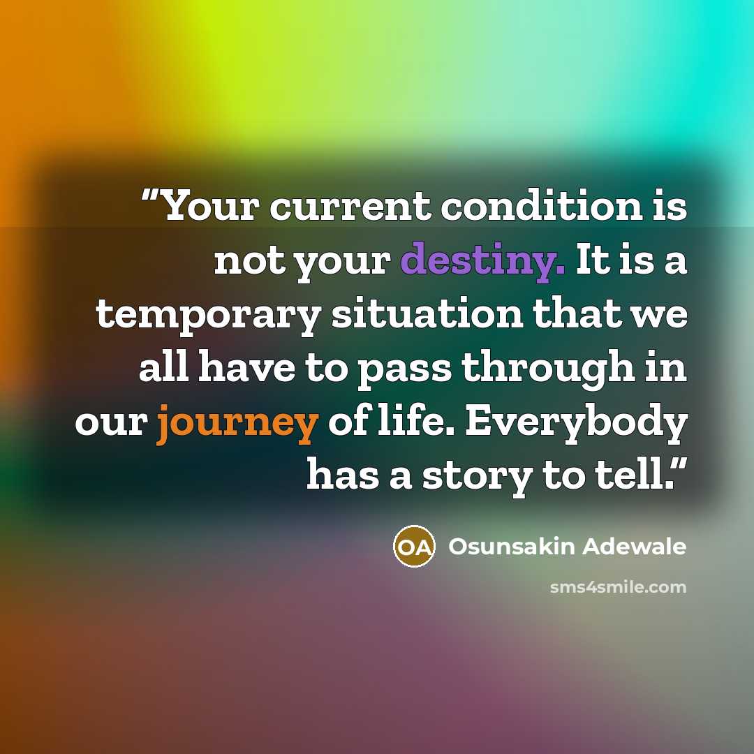 “Your current condition is not your destiny. It is a temporary situation that we all have to pass through in our journey of life. Everybody has a story to tell.” quote by Osunsakin Adewale