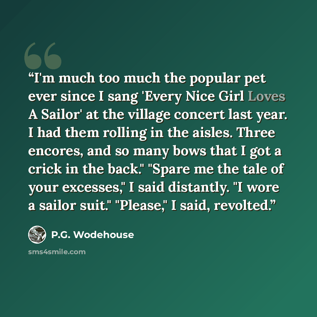 “I'm much too much the popular pet ever since I sang 'Every Nice Girl Loves A Sailor' at the village concert last year. I had them rolling in the aisles. Three encores, and so many bows that I got a crick in the back." "Spare me the tale of your excesses," I said distantly. "I wore a sailor suit."…” quote by P.G. Wodehouse