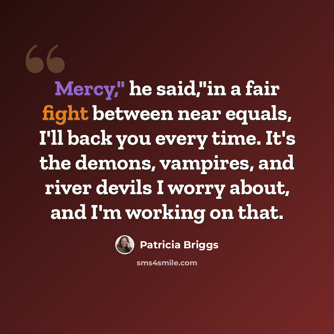 “Mercy," he said,"in a fair fight between near equals, I'll back you every time. It's the demons, vampires, and river devils I worry about, and I'm working on that.” quote by Patricia Briggs