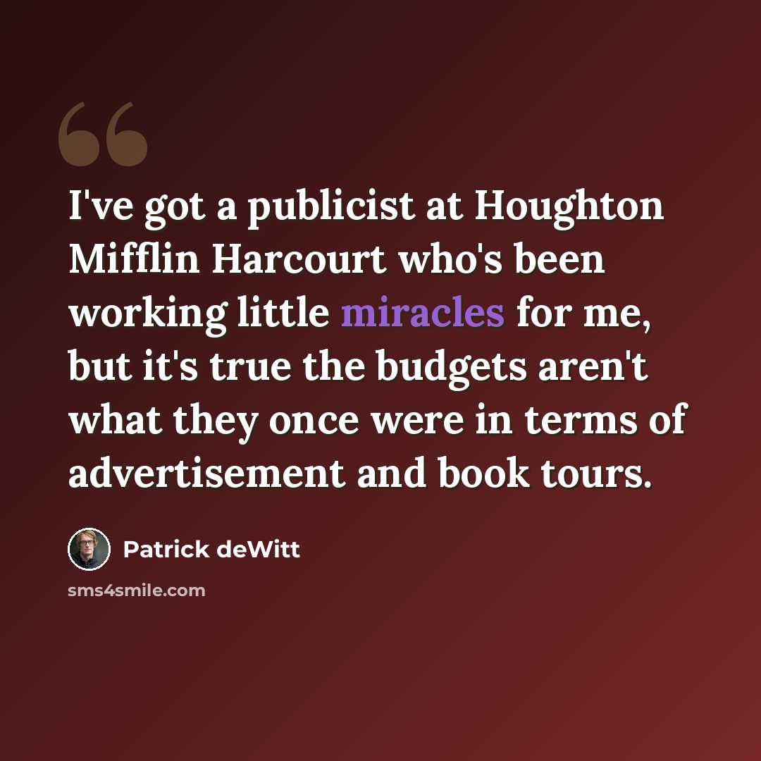 “I've got a publicist at Houghton Mifflin Harcourt who's been working little miracles for me, but it's true the budgets aren't what they once were in terms of advertisement and book tours.” quote by Patrick deWitt