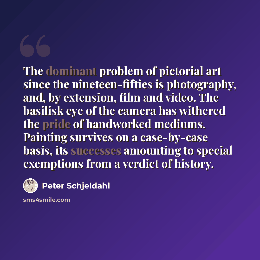“The dominant problem of pictorial art since the nineteen-fifties is photography, and, by extension, film and video. The basilisk eye of the camera has withered the pride of handworked mediums. Painting survives on a case-by-case basis, its successes amounting to special exemptions from a verdict…” quote by Peter Schjeldahl